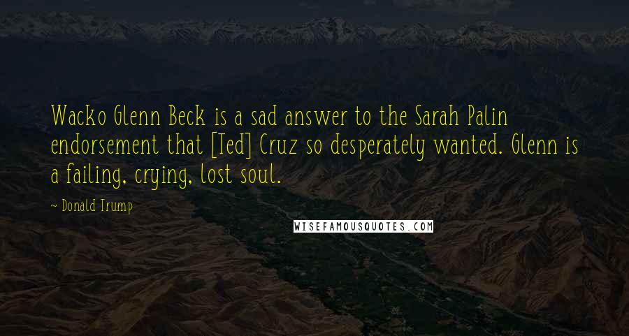 Donald Trump Quotes: Wacko Glenn Beck is a sad answer to the Sarah Palin endorsement that [Ted] Cruz so desperately wanted. Glenn is a failing, crying, lost soul.