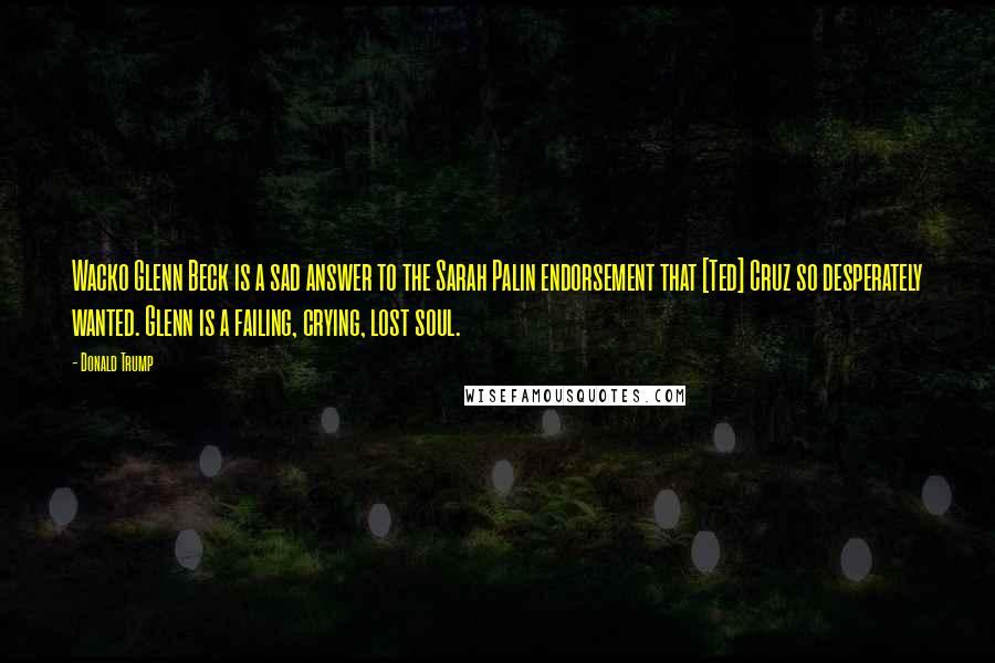 Donald Trump Quotes: Wacko Glenn Beck is a sad answer to the Sarah Palin endorsement that [Ted] Cruz so desperately wanted. Glenn is a failing, crying, lost soul.