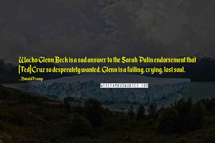 Donald Trump Quotes: Wacko Glenn Beck is a sad answer to the Sarah Palin endorsement that [Ted] Cruz so desperately wanted. Glenn is a failing, crying, lost soul.