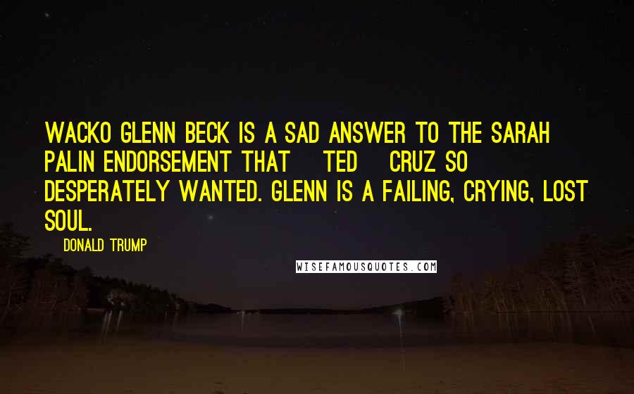 Donald Trump Quotes: Wacko Glenn Beck is a sad answer to the Sarah Palin endorsement that [Ted] Cruz so desperately wanted. Glenn is a failing, crying, lost soul.