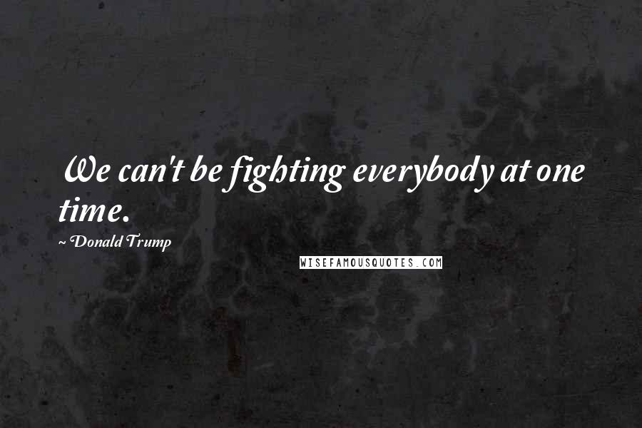 Donald Trump Quotes: We can't be fighting everybody at one time.