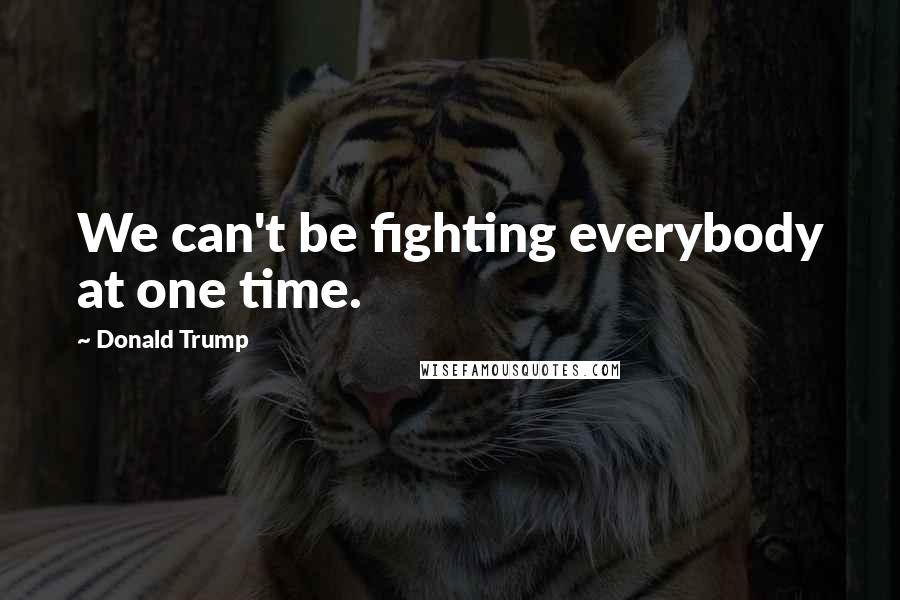 Donald Trump Quotes: We can't be fighting everybody at one time.