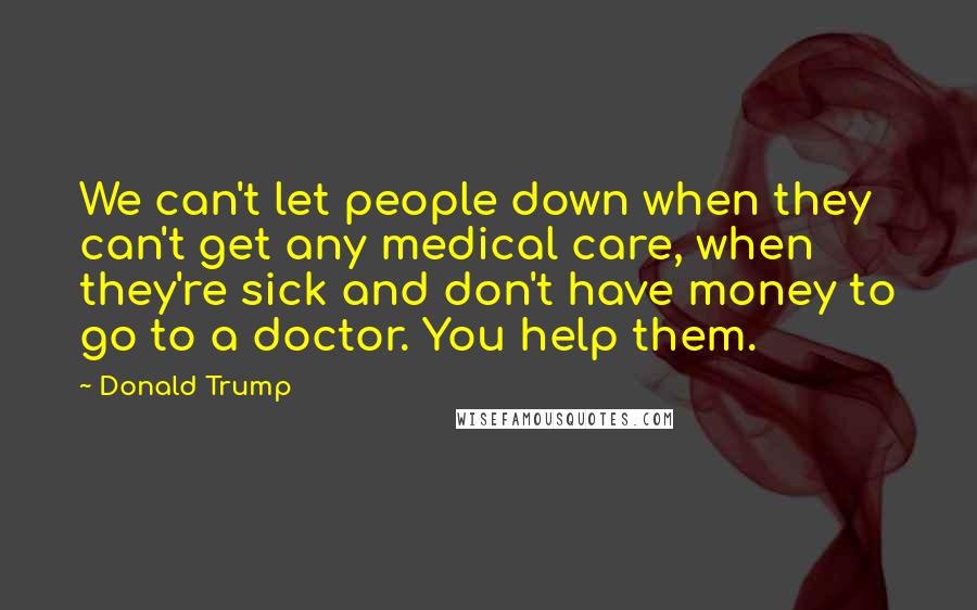 Donald Trump Quotes: We can't let people down when they can't get any medical care, when they're sick and don't have money to go to a doctor. You help them.