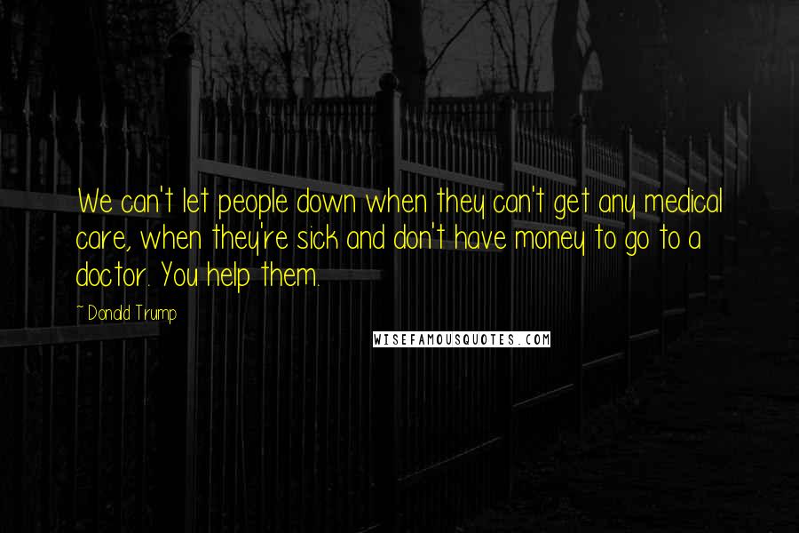 Donald Trump Quotes: We can't let people down when they can't get any medical care, when they're sick and don't have money to go to a doctor. You help them.