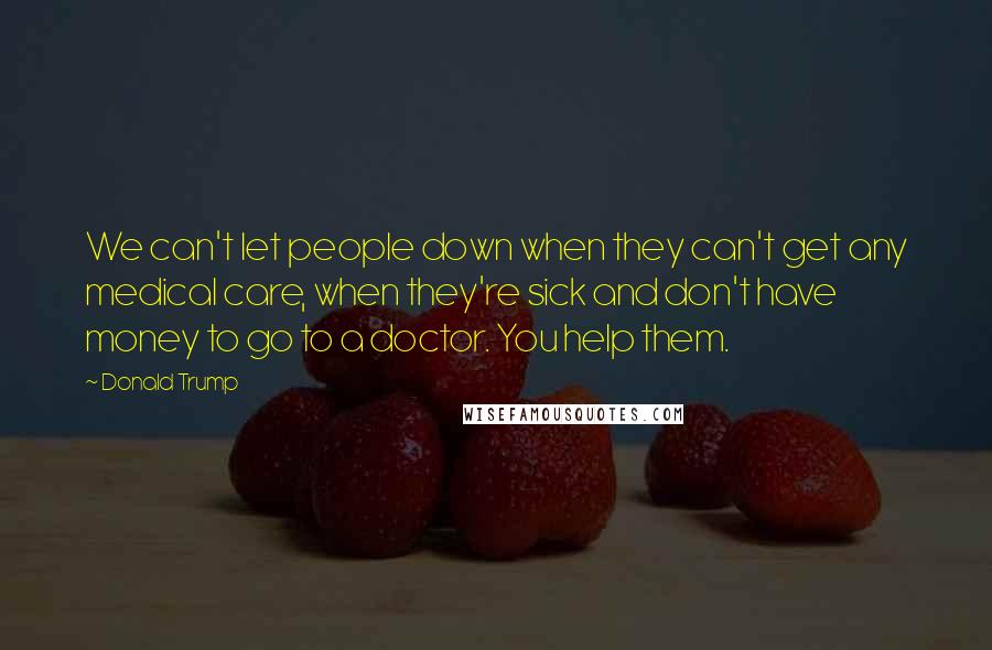 Donald Trump Quotes: We can't let people down when they can't get any medical care, when they're sick and don't have money to go to a doctor. You help them.