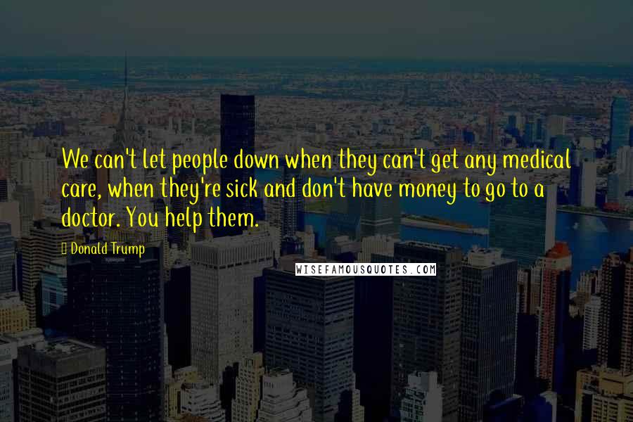 Donald Trump Quotes: We can't let people down when they can't get any medical care, when they're sick and don't have money to go to a doctor. You help them.