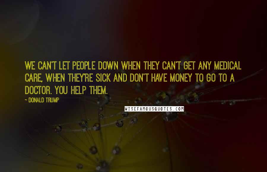 Donald Trump Quotes: We can't let people down when they can't get any medical care, when they're sick and don't have money to go to a doctor. You help them.