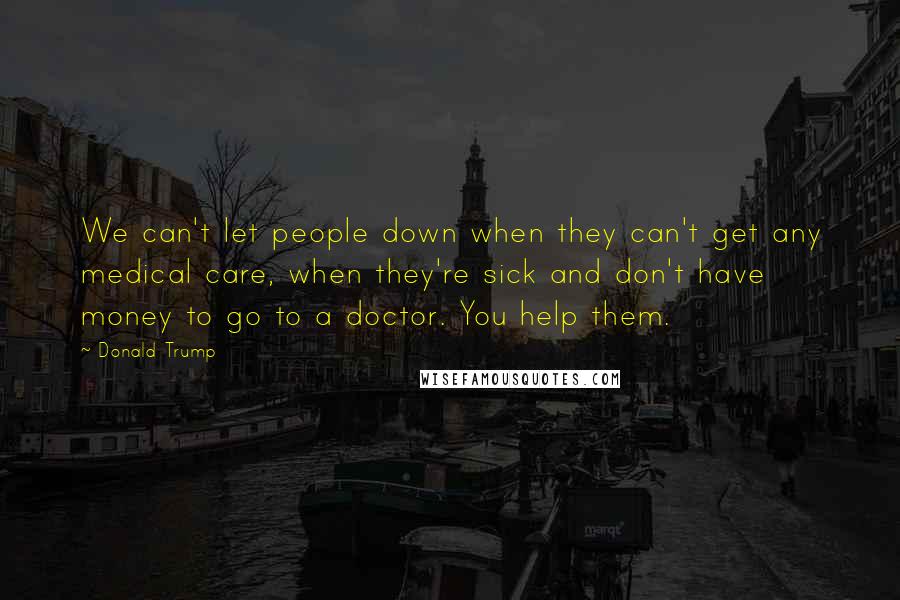 Donald Trump Quotes: We can't let people down when they can't get any medical care, when they're sick and don't have money to go to a doctor. You help them.