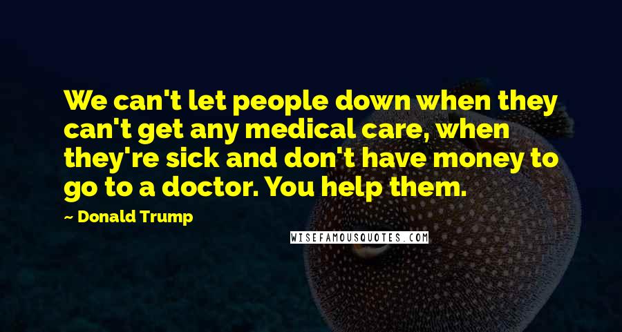 Donald Trump Quotes: We can't let people down when they can't get any medical care, when they're sick and don't have money to go to a doctor. You help them.