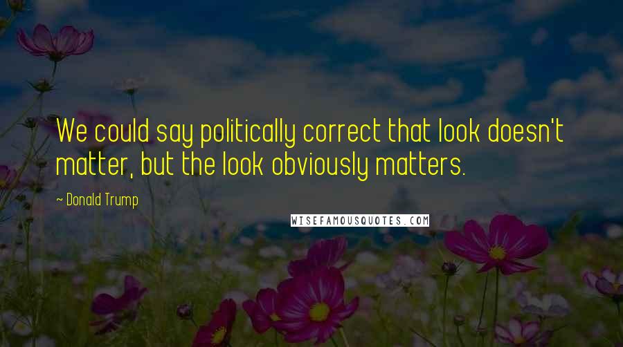 Donald Trump Quotes: We could say politically correct that look doesn't matter, but the look obviously matters.