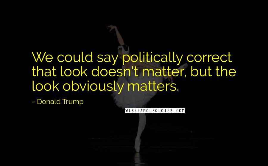 Donald Trump Quotes: We could say politically correct that look doesn't matter, but the look obviously matters.