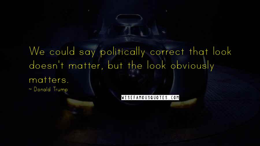 Donald Trump Quotes: We could say politically correct that look doesn't matter, but the look obviously matters.