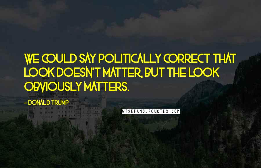 Donald Trump Quotes: We could say politically correct that look doesn't matter, but the look obviously matters.
