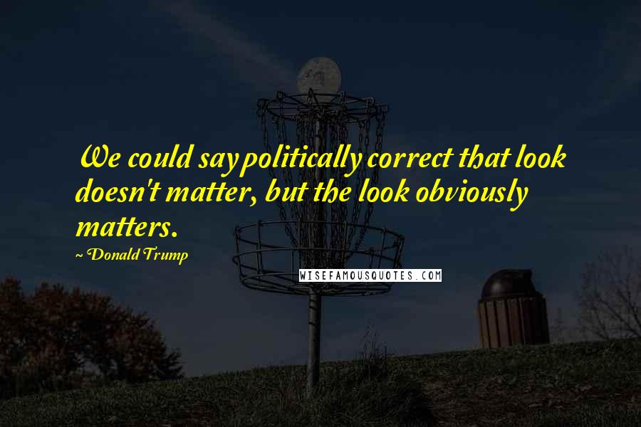 Donald Trump Quotes: We could say politically correct that look doesn't matter, but the look obviously matters.