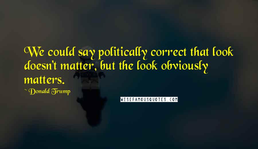 Donald Trump Quotes: We could say politically correct that look doesn't matter, but the look obviously matters.