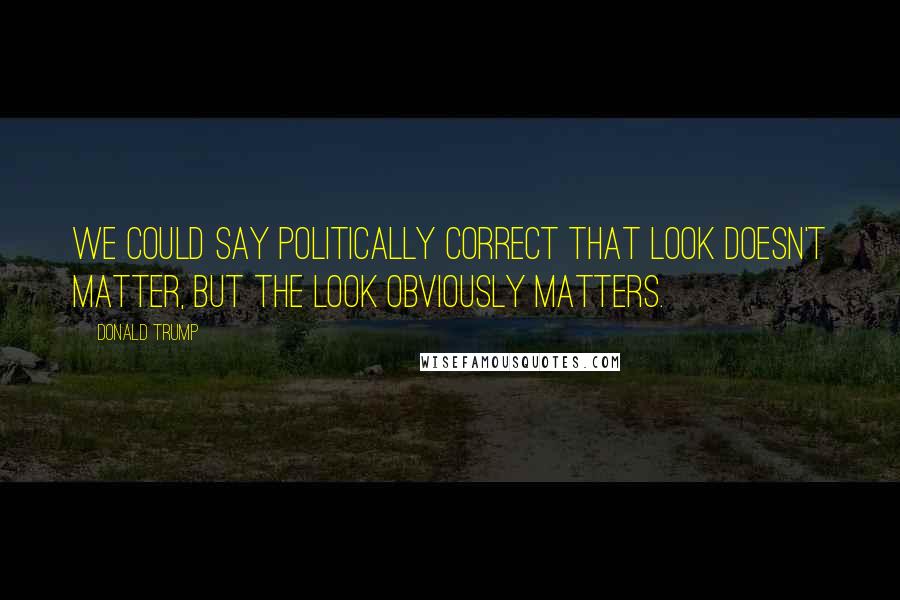 Donald Trump Quotes: We could say politically correct that look doesn't matter, but the look obviously matters.