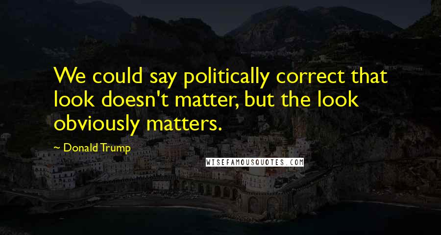 Donald Trump Quotes: We could say politically correct that look doesn't matter, but the look obviously matters.