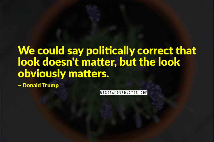 Donald Trump Quotes: We could say politically correct that look doesn't matter, but the look obviously matters.