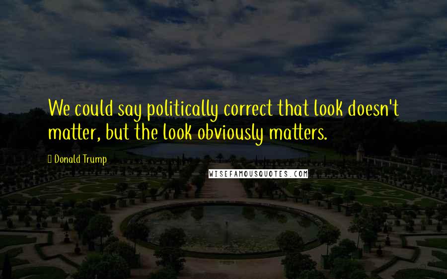 Donald Trump Quotes: We could say politically correct that look doesn't matter, but the look obviously matters.