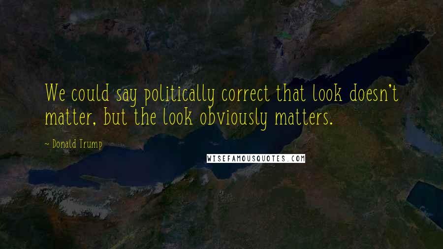 Donald Trump Quotes: We could say politically correct that look doesn't matter, but the look obviously matters.