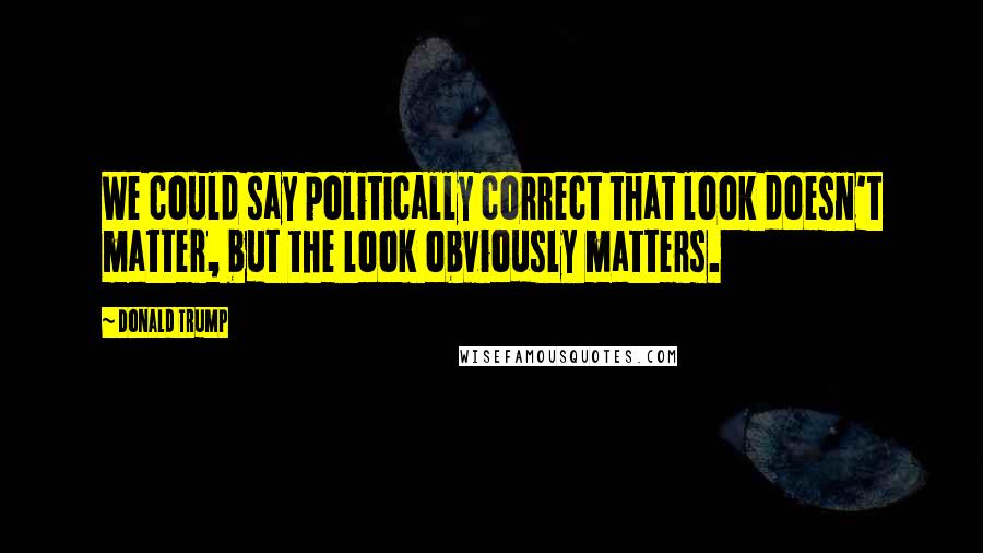 Donald Trump Quotes: We could say politically correct that look doesn't matter, but the look obviously matters.