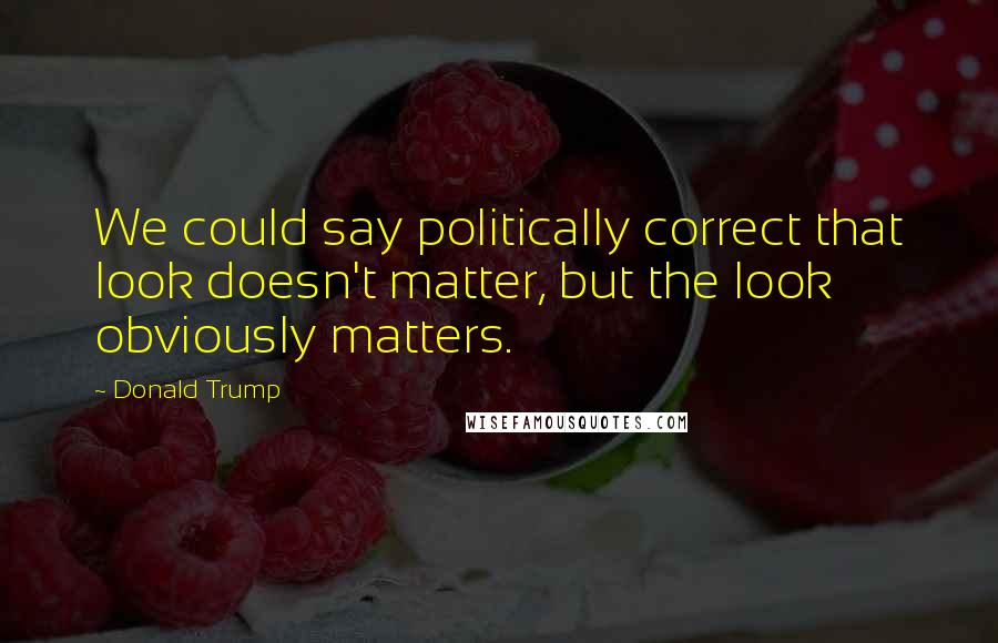 Donald Trump Quotes: We could say politically correct that look doesn't matter, but the look obviously matters.