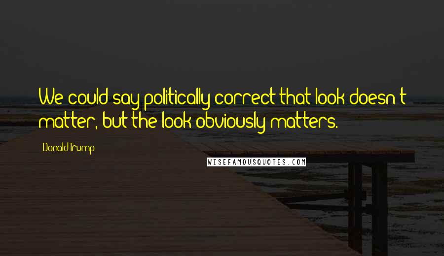 Donald Trump Quotes: We could say politically correct that look doesn't matter, but the look obviously matters.