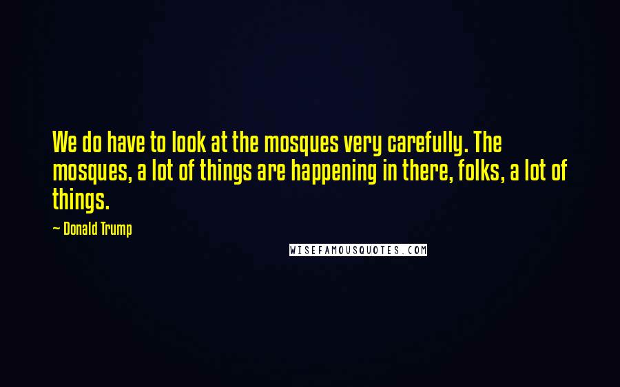 Donald Trump Quotes: We do have to look at the mosques very carefully. The mosques, a lot of things are happening in there, folks, a lot of things.