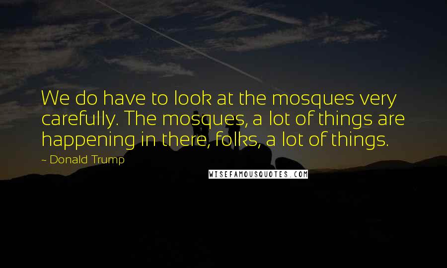 Donald Trump Quotes: We do have to look at the mosques very carefully. The mosques, a lot of things are happening in there, folks, a lot of things.