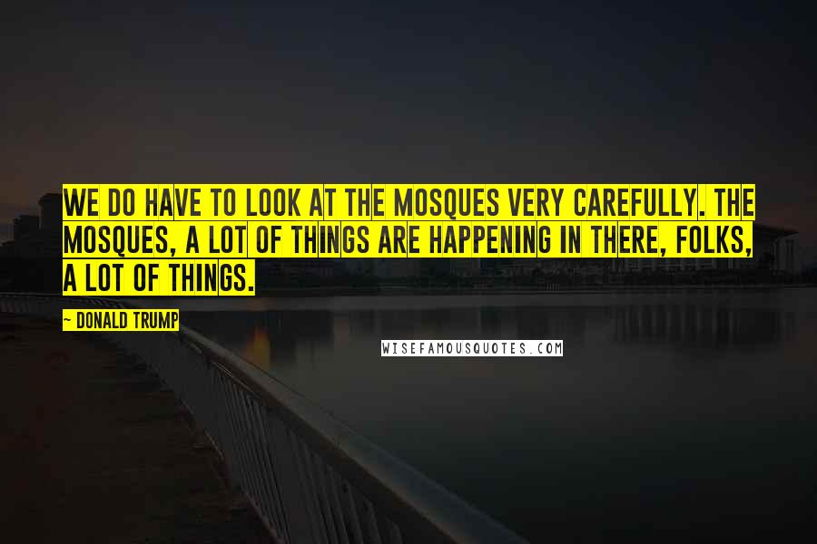 Donald Trump Quotes: We do have to look at the mosques very carefully. The mosques, a lot of things are happening in there, folks, a lot of things.