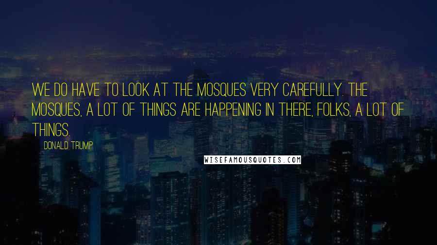 Donald Trump Quotes: We do have to look at the mosques very carefully. The mosques, a lot of things are happening in there, folks, a lot of things.