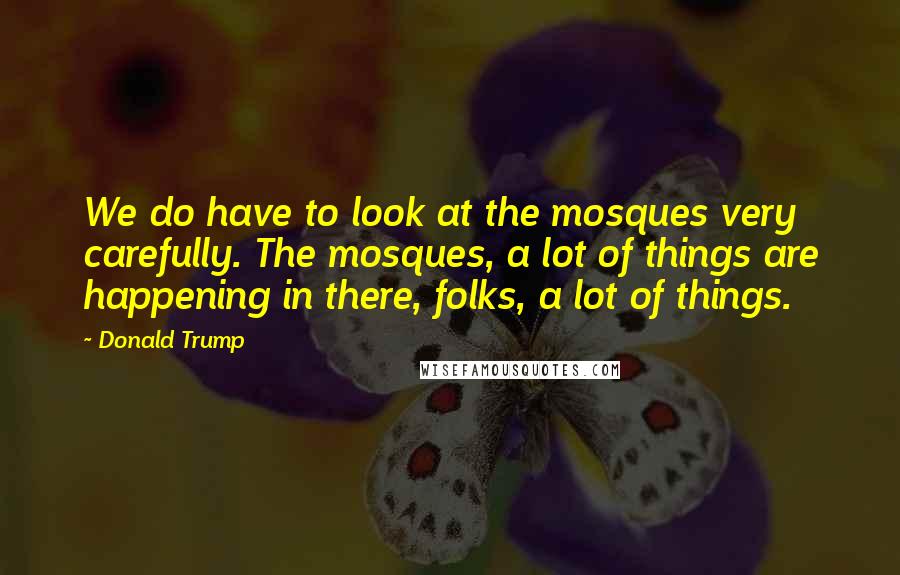 Donald Trump Quotes: We do have to look at the mosques very carefully. The mosques, a lot of things are happening in there, folks, a lot of things.