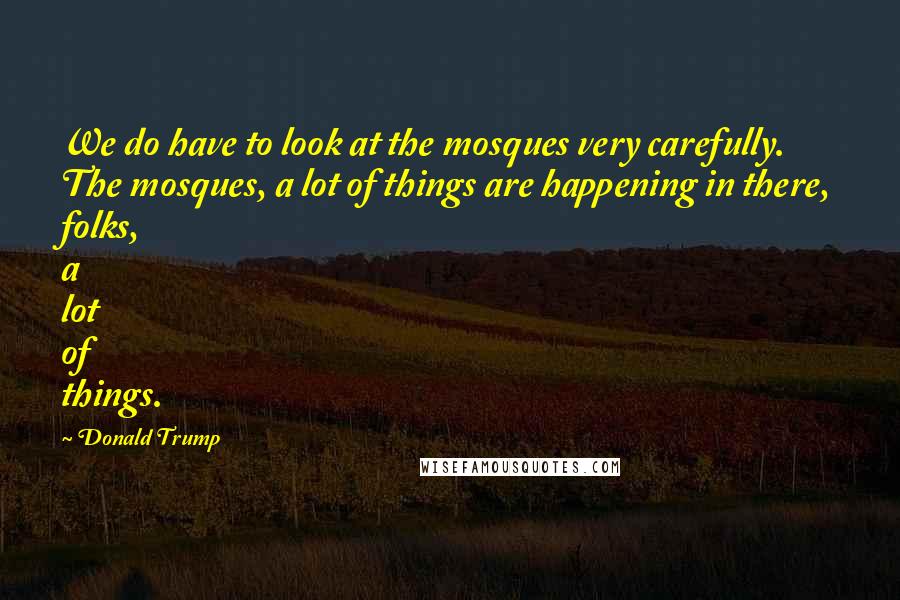 Donald Trump Quotes: We do have to look at the mosques very carefully. The mosques, a lot of things are happening in there, folks, a lot of things.