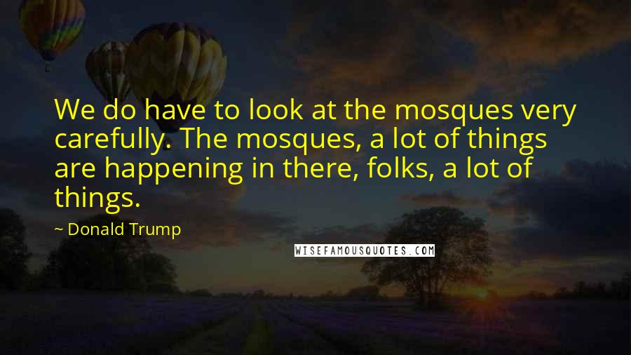 Donald Trump Quotes: We do have to look at the mosques very carefully. The mosques, a lot of things are happening in there, folks, a lot of things.