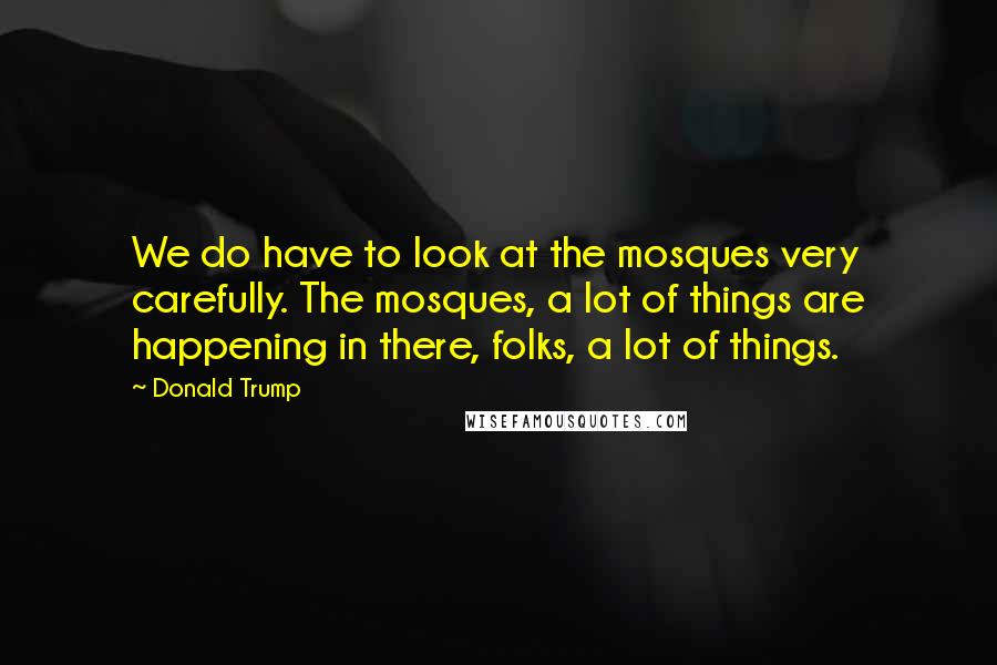 Donald Trump Quotes: We do have to look at the mosques very carefully. The mosques, a lot of things are happening in there, folks, a lot of things.