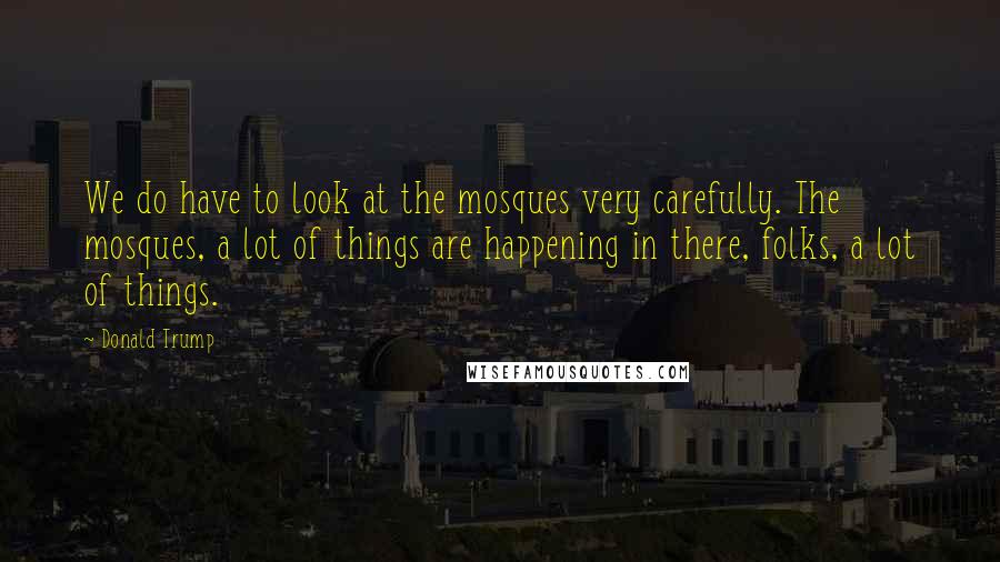 Donald Trump Quotes: We do have to look at the mosques very carefully. The mosques, a lot of things are happening in there, folks, a lot of things.