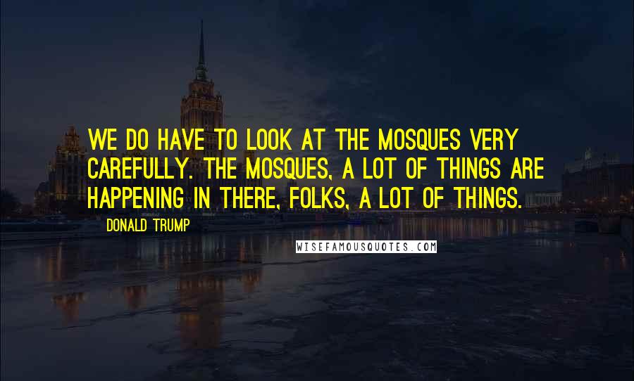 Donald Trump Quotes: We do have to look at the mosques very carefully. The mosques, a lot of things are happening in there, folks, a lot of things.