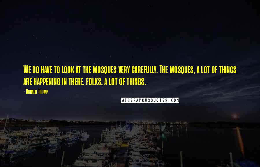 Donald Trump Quotes: We do have to look at the mosques very carefully. The mosques, a lot of things are happening in there, folks, a lot of things.