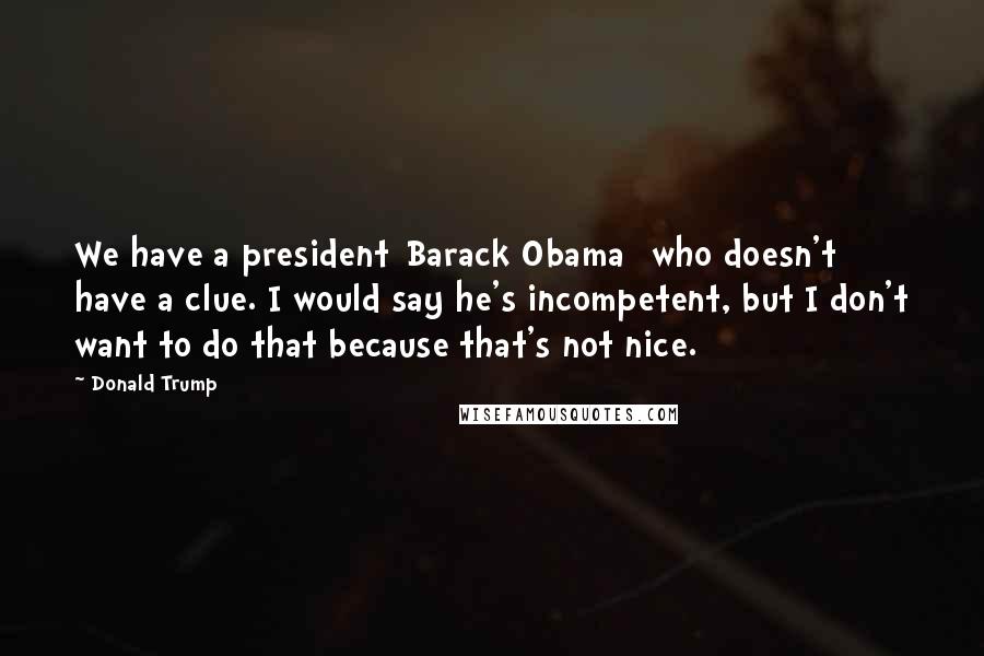 Donald Trump Quotes: We have a president[Barack Obama] who doesn't have a clue. I would say he's incompetent, but I don't want to do that because that's not nice.