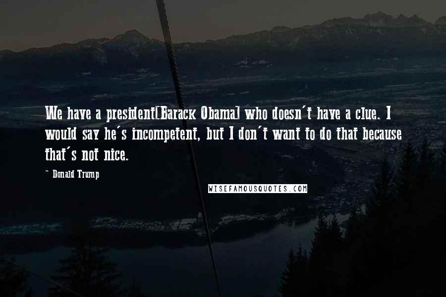 Donald Trump Quotes: We have a president[Barack Obama] who doesn't have a clue. I would say he's incompetent, but I don't want to do that because that's not nice.