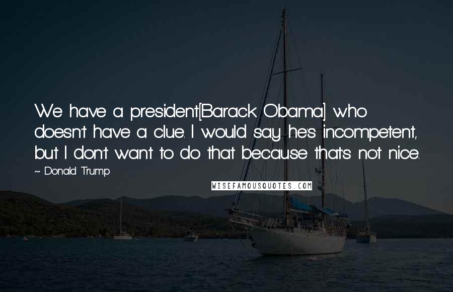 Donald Trump Quotes: We have a president[Barack Obama] who doesn't have a clue. I would say he's incompetent, but I don't want to do that because that's not nice.