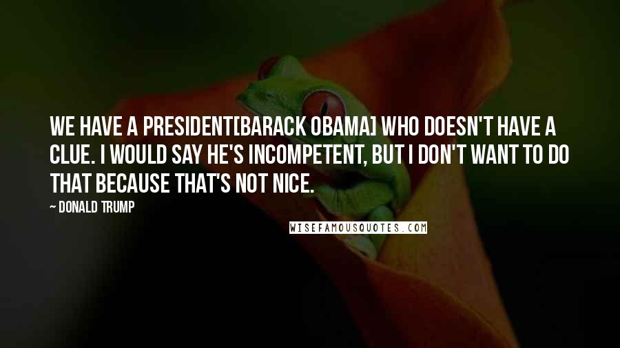 Donald Trump Quotes: We have a president[Barack Obama] who doesn't have a clue. I would say he's incompetent, but I don't want to do that because that's not nice.