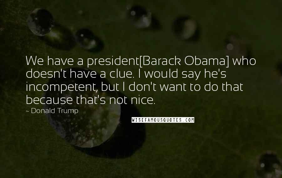 Donald Trump Quotes: We have a president[Barack Obama] who doesn't have a clue. I would say he's incompetent, but I don't want to do that because that's not nice.