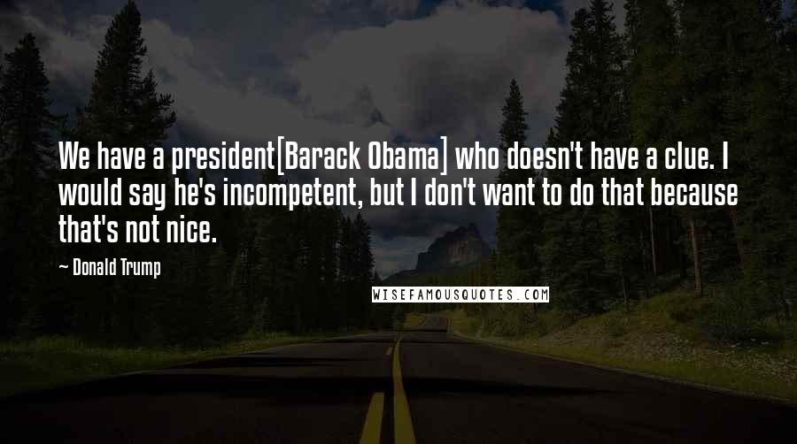 Donald Trump Quotes: We have a president[Barack Obama] who doesn't have a clue. I would say he's incompetent, but I don't want to do that because that's not nice.