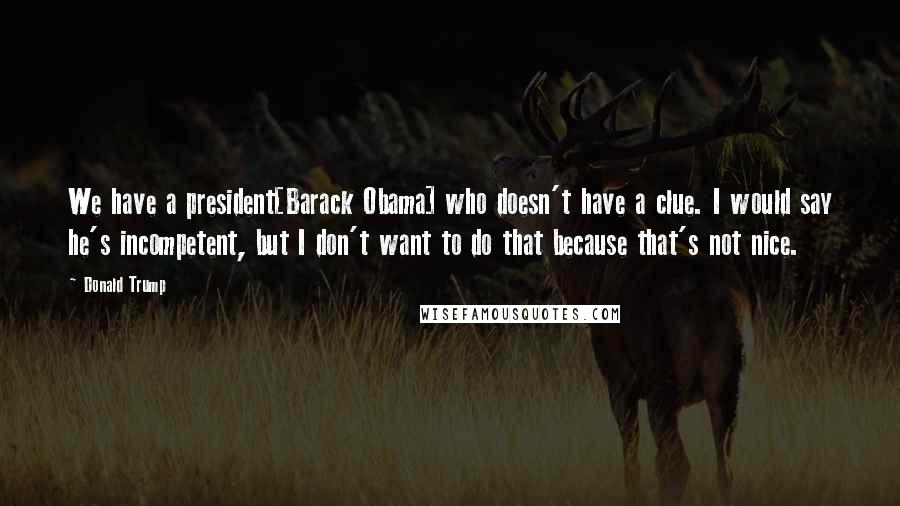 Donald Trump Quotes: We have a president[Barack Obama] who doesn't have a clue. I would say he's incompetent, but I don't want to do that because that's not nice.