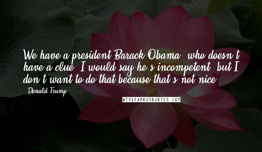 Donald Trump Quotes: We have a president[Barack Obama] who doesn't have a clue. I would say he's incompetent, but I don't want to do that because that's not nice.
