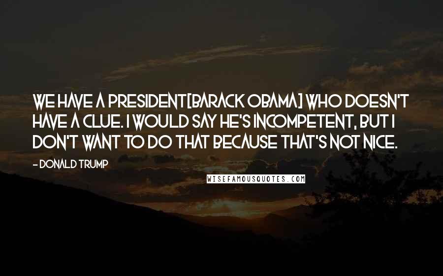 Donald Trump Quotes: We have a president[Barack Obama] who doesn't have a clue. I would say he's incompetent, but I don't want to do that because that's not nice.