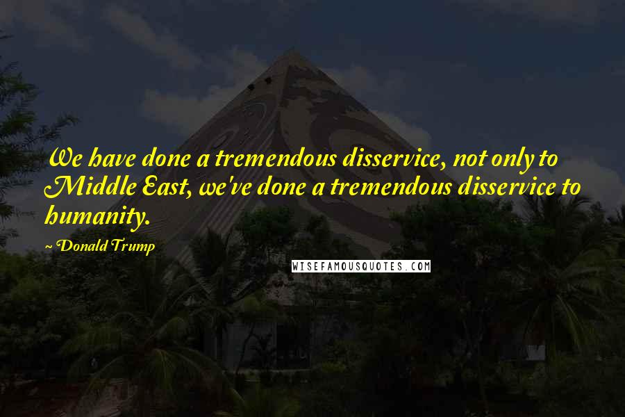 Donald Trump Quotes: We have done a tremendous disservice, not only to Middle East, we've done a tremendous disservice to humanity.