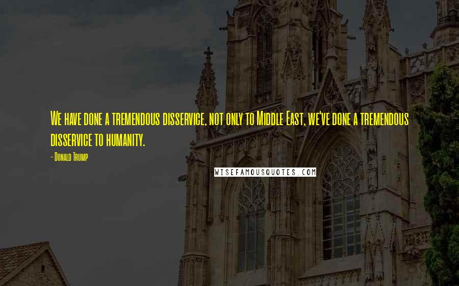 Donald Trump Quotes: We have done a tremendous disservice, not only to Middle East, we've done a tremendous disservice to humanity.