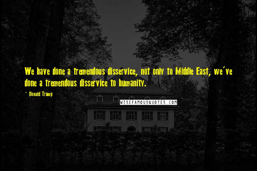 Donald Trump Quotes: We have done a tremendous disservice, not only to Middle East, we've done a tremendous disservice to humanity.